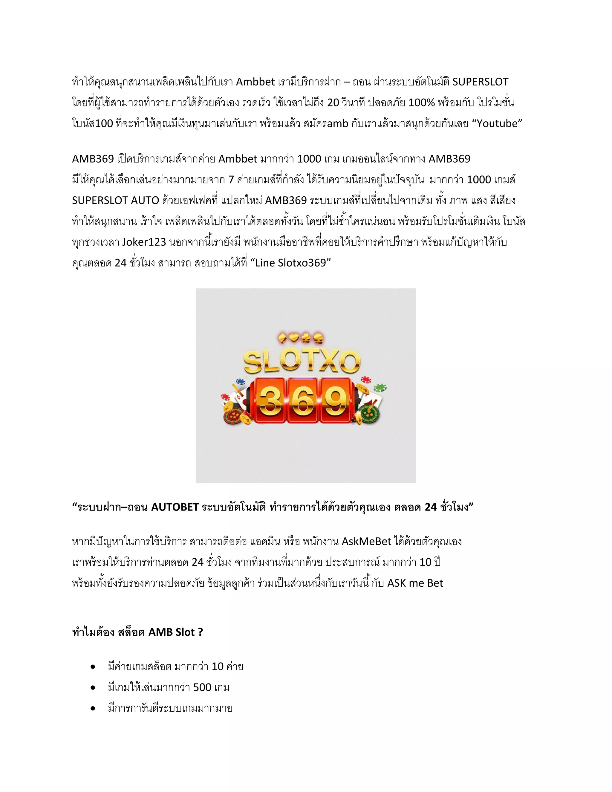 ทาให้คุณสนุกสนานเพลิดเพลินไปกับเรา Ambbet เรามีบริการฝาก – ถอน ผ่านระบบอัตโนมัติ SUPERSLOT
โดยที่ผู้ใช้สามารถทารายการได้ด้วยตัวเอง รวดเร็ว ใช้เวลาไม่ถึง 20 วินาที ปลอดภัย 100% พร้อมกับ โปรโมชั่น
โบนัส100 ที่จะทาให้คุณมีเงินทุนมาเล่นกับเรา พร้อมแล้ว สมัครamb กับเราแล้วมาสนุกด้วยกันเลย “Youtube”
AMB369 เปิดบริการเกมส์จากค่าย Ambbet มากกว่า 1000 เกม เกมออนไลน์จากทาง AMB369
มีให้คุณได้เลือกเล่นอย่างมากมายจาก 7 ค่ายเกมส์ที่กาลัง ได้รับความนิยมอยู่ในปัจจุบัน มากกว่า 1000 เกมส์
SUPERSLOT AUTO ด้วยเอฟเฟคที่ แปลกใหม่ AMB369 ระบบเกมส์ที่เปลี่ยนไปจากเดิม ทั้ง ภาพ แสง สีเสียง
ทาให้สนุกสนาน เร้าใจ เพลิดเพลินไปกับเราได้ตลอดทั้งวัน โดยที่ไม่ซ้าใครแน่นอน พร้อมรับโปรโมชั่นเติมเงิน โบนัส
ทุกช่วงเวลา Joker123 นอกจากนี้เรายังมี พนักงานมืออาชีพที่คอยให้บริการคาปรึกษา พร้อมแก้ปัญหาให้กับ
คุณตลอด 24 ชั่วโมง สามารถ สอบถามได้ที่ “Line Slotxo369”
“ระบบฝาก–ถอน AUTOBET ระบบอัตโนมัติ ทารายการได้ด้วยตัวคุณเอง ตลอด 24 ชั่วโมง”
หากมีปัญหาในการใช้บริการ สามารถติอต่อ แอดมิน หรือ พนักงาน AskMeBet ได้ด้วยตัวคุณเอง
เราพร้อมให้บริการท่านตลอด 24 ชั่วโมง จากทีมงานที่มากด้วย ประสบการณ์ มากกว่า 10 ปี
พร้อมทั้งยังรับรองความปลอดภัย ข้อมูลลูกค้า ร่วมเป็นส่วนหนึ่งกับเราวันนี้กับ ASK me Bet
ทาไมต้อง สล็อต AMB Slot ?
 มีค่ายเกมสล็อต มากกว่า 10 ค่าย
 มีเกมให้เล่นมากกว่า 500 เกม
 มีการการันตีระบบเกมมากมาย
 