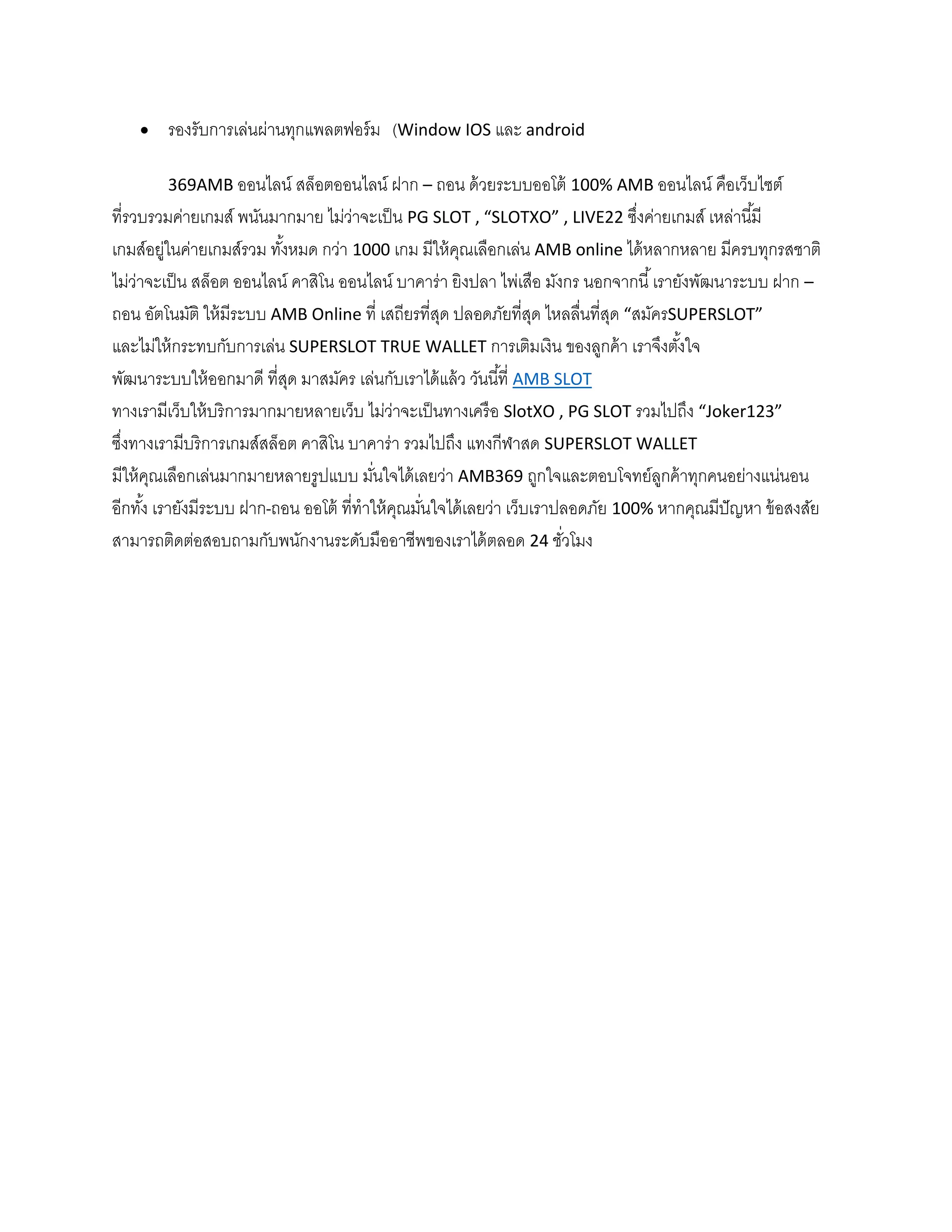  รองรับการเล่นผ่านทุกแพลตฟอร์ม (Window IOS และ android
369AMB ออนไลน์ สล็อตออนไลน์ ฝาก – ถอน ด้วยระบบออโต้ 100% AMB ออนไลน์ คือเว็บไซต์
ที่รวบรวมค่ายเกมส์ พนันมากมาย ไม่ว่าจะเป็น PG SLOT , “SLOTXO” , LIVE22 ซึ่งค่ายเกมส์ เหล่านี้มี
เกมส์อยู่ในค่ายเกมส์รวม ทั้งหมด กว่า 1000 เกม มีให้คุณเลือกเล่น AMB online ได้หลากหลาย มีครบทุกรสชาติ
ไม่ว่าจะเป็น สล็อต ออนไลน์ คาสิโน ออนไลน์ บาคาร่า ยิงปลา ไพ่เสือ มังกร นอกจากนี้เรายังพัฒนาระบบ ฝาก –
ถอน อัตโนมัติ ให้มีระบบ AMB Online ที่ เสถียรที่สุด ปลอดภัยที่สุด ไหลลื่นที่สุด “สมัครSUPERSLOT”
และไม่ให้กระทบกับการเล่น SUPERSLOT TRUE WALLET การเติมเงิน ของลูกค้า เราจึงตั้งใจ
พัฒนาระบบให้ออกมาดี ที่สุด มาสมัคร เล่นกับเราได้แล้ว วันนี้ที่ AMB SLOT
ทางเรามีเว็บให้บริการมากมายหลายเว็บ ไม่ว่าจะเป็นทางเครือ SlotXO , PG SLOT รวมไปถึง “Joker123”
ซึ่งทางเรามีบริการเกมส์สล็อต คาสิโน บาคาร่า รวมไปถึง แทงกีฬาสด SUPERSLOT WALLET
มีให้คุณเลือกเล่นมากมายหลายรูปแบบ มั่นใจได้เลยว่า AMB369 ถูกใจและตอบโจทย์ลูกค้าทุกคนอย่างแน่นอน
อีกทั้ง เรายังมีระบบ ฝาก-ถอน ออโต้ ที่ทาให้คุณมั่นใจได้เลยว่า เว็บเราปลอดภัย 100% หากคุณมีปัญหา ข้อสงสัย
สามารถติดต่อสอบถามกับพนักงานระดับมืออาชีพของเราได้ตลอด 24 ชั่วโมง
 