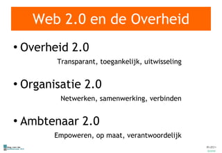 Web 2.0 en de Overheid Overheid 2.0 Transparant, toegankelijk, uitwisseling Organisatie 2.0 Netwerken, samenwerking, verbinden Ambtenaar 2.0 Empoweren, op maat, verantwoordelijk 