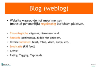 Blog (weblog) Website waarop één of meer mensen (meestal persoonlijk)  regelmatig  berichten plaatsen. Chronologische  volgorde, nieuw naar oud. Reacties  (comments), al dan niet anoniem. Diverse  formaten : tekst, foto's, video, audio, etc. Syndicatie  (RSS feed) Archief Rating, Tagging, Tagclouds 