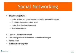 Social Networking Eigenschappen: Leden hebben het gevoel aan een sociaal proces deel te nemen Er zijn kettingrelaties tussen leden Leden delen kostbare informatie Relaties evolueren Open en Gesloten netwerken Gemakkelijk communiceren met vrienden of collega's Kennis delen Zichtbaarheid vergroten 