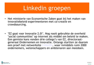 Linkedin groepen Het ministerie van Economische Zaken gaat bij het maken van innovatiebeleid experimenteren met co-creatie en crowdsourcing. "EZ gaat voor Innovatie 2.0!". Nog nooit gebruikte de overheid "social communities" op internet als middel om beleid te maken. Een gemiste kans vonden drie collega’s van EZ, directoraat-generaal Ondernemen en Innovatie. Onlangs startten ze daarom een proef met netwerksite  LinkedIn , waar inmiddels ruim 2000 ondernemers, wetenschappers en ambtenaren aan meedoen.  