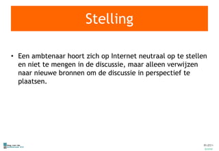 Stelling Een ambtenaar hoort zich op Internet neutraal op te stellen en niet te mengen in de discussie, maar alleen verwijzen naar nieuwe bronnen om de discussie in perspectief te plaatsen. 
