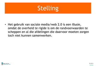 Stelling Het gebruik van sociale media/web 2.0 is een illusie, omdat de overheid te rigide is om de randvoorwaarden te scheppen en al die afdelingen die daarvoor moeten zorgen toch niet kunnen samenwerken. 