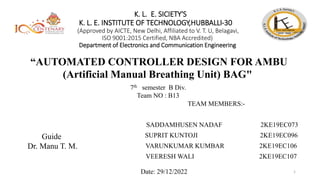 K. L. E. SICIETY'S
K. L. E. INSTITUTE OF TECHNOLOGY,HUBBALLI-30
(Approved by AICTE, New Delhi, Affiliated to V. T. U, Belagavi,
ISO 9001:2015 Certified, NBA Accredited)
Department of Electronics and Communication Engineering
“AUTOMATED CONTROLLER DESIGN FOR AMBU
(Artificial Manual Breathing Unit) BAG"
7th semester B Div.
Team NO : B13
Guide
Dr. Manu T. M.
Date: 29/12/2022 1
TEAM MEMBERS:-
SADDAMHUSEN NADAF 2KE19EC073
SUPRIT KUNTOJI 2KE19EC096
VARUNKUMAR KUMBAR 2KE19EC106
VEERESH WALI 2KE19EC107
 