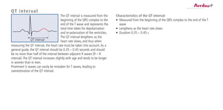 QT interval
The QT interval is measured from the
beginning of the QRS complex to the
end of the T wave and represents the
total time taken for depolarisation
and re-polarisation of the ventricles.
The QT interval lengthens as the
heart rate slows, and thus when
measuring the QT interval, the heart rate must be taken into account.As a
general guide, the QT interval should be 0.35 – 0.45 seconds and should
be no more than half of the interval between adjacent R waves (R – R
interval).The QT interval increases slightly with age and tends to be longer
in women than in men.
Prominent U waves can easily be mistaken for T waves, leading to
overestimation of the QT interval.
Characteristics of the QT interval
•	 Measured from the beginning of the QRS complex to the end of the T
wave
•	 Lengthens as the heart rate slows
•	 Duration 0.35 – 0.45 s
QT interval
 
