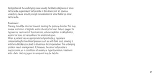 21
Recognition of the underlying cause usually facilitates diagnosis of sinus
tachycardia.A persistent tachycardia in the absence of an obvious
underlying cause should prompt consideration of atrial flutter or atrial
tachycardia.
Treatment
Therapy should be directed towards treating the primary disorder.This may
involve institution of digitalis and/or diuretics for heart failure, oxygen for
hypoxemia, treatment of thyrotoxicosis, volume repletion in dehydration,
aspirin for fever, or tranquillisers for emotional upset.
When a patient has an appropriate tachycardia (e.g. hypoxia or
compensating for low blood pressure such as with fluid loss), slowing it
with beta-blockers can lead to disastrous decompensation.The underlying
problem needs management. If, however, the sinus tachycardia is
inappropriate, as in conditions of anxiety or hyperthyroidism, treatment
with a beta blocking agent or verapamil may be helpful.
 