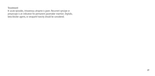 27
Treatment
In acute episodes, intravenous atropine is given. Recurrent syncope or
presyncope is an indication for permanent pacemaker insertion. Digitalis,
beta-blocker agents, or verapamil toxicity should be considered.
 