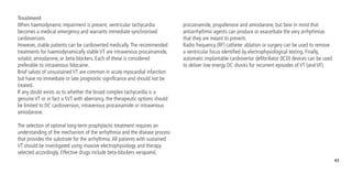 43
Treatment
When haemodynamic impairment is present, ventricular tachycardia
becomes a medical emergency and warrants immediate synchronised
cardioversion.
However, stable patients can be cardioverted medically.The recommended
treatments for haemodynamically stable VT are intravenous procainamide,
sotalol, amiodarone, or beta-blockers. Each of these is considered
preferable to intravenous lidocaine.
Brief salvos of unsustained VT are common in acute myocardial infarction
but have no immediate or late prognostic significance and should not be
treated.
If any doubt exists as to whether the broad complex tachycardia is a
genuine VT or in fact a SVT with aberrancy, the therapeutic options should
be limited to DC cardioversion, intravenous procainamide or intravenous
amiodarone.
The selection of optimal long-term prophylactic treatment requires an
understanding of the mechanism of the arrhythmia and the disease process
that provides the substrate for the arrhythmia.All patients with sustained
VT should be investigated using invasive electrophysiology and therapy
selected accordingly. Effective drugs include beta-blockers verapamil,
procainamide, propafenone and amiodarone, but bear in mind that
antiarrhythmic agents can produce or exacerbate the very arrhythmias
that they are meant to prevent.
Radio frequency (RF) catheter ablation or surgery can be used to remove
a ventricular focus identified by electrophysiological testing. Finally,
automatic implantable cardiovertor defibrillator (ICD) devices can be used
to deliver low energy DC shocks for recurrent episodes of VT (and VF).
 