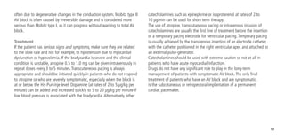 51
catecholamines such as epinephrine or isoproterenol at rates of 2 to
10 µg/min can be used for short-term therapy.
The use of atropine, transcutaneous pacing or intravenous infusion of
catecholamines are usually the first line of treatment before the insertion
of a temporary pacing electrode for ventricular pacing.Temporary pacing
is usually achieved by the transvenous insertion of an electrode catheter,
with the catheter positioned in the right ventricular apex and attached to
an external pulse-generator.
Catecholamines should be used with extreme caution or not at all in
patients who have acute myocardial infarction.
Drugs do not have any significant role to play in the long-term
management of patients with symptomatic AV block.The only final
treatment of patients who have an AV block and are symptomatic,
is the subcutaneous or retropectoral implantation of a permanent
cardiac pacemaker.
often due to degenerative changes in the conduction system. Mobitz type II
AV block is often caused by irreversible damage and is considered more
serious than Mobitz type I, as it can progress without warning to total AV
block.
Treatment
If the patient has serious signs and symptoms, make sure they are related
to the slow rate and not for example, to hypotension due to myocardial
dysfunction or hypovolemia. If the bradycardia is severe and the clinical
condition is unstable, atropine 0.5 to 1.0 mg can be given intravenously in
repeat doses every 3 to 5 minutes.Transcutaneous pacing is always
appropriate and should be initiated quickly in patients who do not respond
to atropine or who are severely symptomatic, especially when the block is
at or below the His-Purkinje level. Dopamine (at rates of 2 to 5 µg/kg per
minute) can be added and increased quickly to 5 to 20 µg/kg per minute if
low blood pressure is associated with the bradycardia.Alternatively, other
 