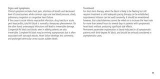 55
Signs and symptoms
Clinical symptoms include chest pain, shortness of breath and decreased
level of consciousness while common signs are low blood pressure, shock,
pulmonary congestion or congestive heart failure.
If the cause is acute inferior myocardial infarction, drug toxicity or acute
peri/-myocarditis, total AV block is normally a temporary phenomenon. On
the other hand, anteroseptal infarctions will lead to irreversible damage.
Congenital AV block and blocks seen in elderly patients are also
irreversible. Complete AV block may be entirely asymptomatic but is often
associated with syncopal attacks. Heart failure develops less commonly,
and prolonged ventricular arrest causes sudden death.
Treatment
For short-term therapy, when the block is likely to be fleeting but still
requires treatment or until adequate pacing therapy can be established,
isoproterenol infusion can be used transiently. It should be remembered
however, that catecholamines cannot be relied on to increase the heart rate
for more than several hours to several days in patients with symptomatic
heart block without producing significant side effects.
Permanent pacemaker implantation is clearly indicated in all symptomatic
patients with third-degree AV block, and should be seriously considered in
asymptomatic cases.
 