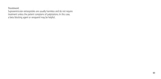 63
Treatment
Supraventricular extrasystoles are usually harmless and do not require
treatment unless the patient complains of palpitations. In this case,
a beta blocking agent or verapamil may be helpful.
 