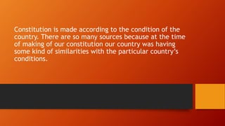 Constitution is made according to the condition of the
country. There are so many sources because at the time
of making of our constitution our country was having
some kind of similarities with the particular country’s
conditions.
 