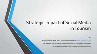 Strategic Impact of Social Media
inTourism
By:
Ambuj Saxena, MBA- MICA, Co-founder BnBNation www.bnbnation.com
Dr Sajeevan Rao, Professor (Marketing), BharatiVidyapeeth Univ, Delhi
Dr GG Saxena, IAS Retd, Secy- Delhi Heritage Foundation
 