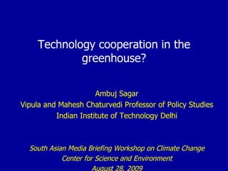 Technology cooperation in the greenhouse? Ambuj Sagar Vipula and Mahesh Chaturvedi Professor of Policy Studies Indian Institute of Technology Delhi South Asian Media Briefing Workshop on Climate Change Center for Science and Environment August 28, 2009 