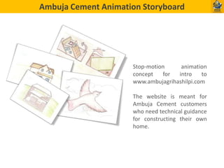 Ambuja Cement Animation Storyboard

Stop-motion
animation
concept
for
intro
to
www.ambujagrihashilpi.com

The website is meant for
Ambuja Cement customers
who need technical guidance
for constructing their own
home.

 