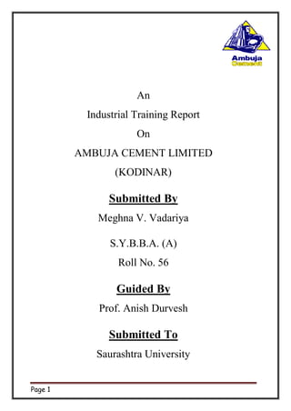 Page 1
An
Industrial Training Report
On
AMBUJA CEMENT LIMITED
(KODINAR)
Submitted By
Meghna V. Vadariya
S.Y.B.B.A. (A)
Roll No. 56
Guided By
Prof. Anish Durvesh
Submitted To
Saurashtra University
 