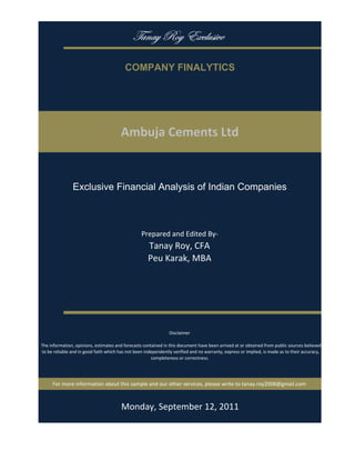 gtÇtç eÉç XåvÄâá|äx

                                           COMPANY FINALYTICS




                                         Ambuja Cements Ltd


                Exclusive Financial Analysis of Indian Companies



                                                   Prepared and Edited By‐
                                                      Tanay Roy, CFA
                                                      Peu Karak, MBA




                                                                 Disclaimer

 The information, opinions, estimates and forecasts contained in this document have been arrived at or obtained from public sources believed 
 to be reliable and in good faith which has not been independently verified and no warranty, express or implied, is made as to their accuracy, 
                                                        completeness or correctness. 




      For more information about this sample and our other services, please write to tanay.roy2008@gmail.com



                                         Monday, September 19, 2011
 
