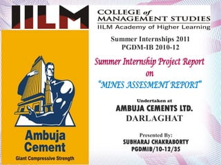 Summer Internships 2011
      PGDM-IB 2010-12

Summer Internship Project Report
              on
 “MINES ASSESMENT REPORT”
            Undertaken at

      AMBUJA CEMENTS LTD.
        DARLAGHAT
             Presented By:
        SUBHARAJ CHAKRABORTY
          PGDMIB/10-12/35
 