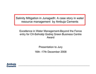 Salinity Mitigation in Junagadh: A case story in water
    resource management by Ambuja Cements
                     g        y       j


  Excellence in Water Management-Beyond the Fence
                            g          y
  entry for CII-Sohrabji Godrej Green Business Centre
                          Award


                  Presentation to Jury
               16th -17th D
                     17th December 2008
                               b
 