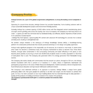 Ambuja Cements Ltd, a part of the global cong/omerate LafargeHolcim, is among the leading cement companies in
inc/ia.
Operating for around three decades, Ambuja Cement has provided hassle-free, home building solutions with its
unique sustainable development projects and environment friendly practices.
Currently, Ambuja has a cement capacity of 29.65 million tonnes with five integrated cement manufacturing plants
and eight cement grinding units across the country. Ever since its inception, the Company has had many firsts to its
credit - a captive port with four terminals that has facilitated timely, cost effective, cleaner shipments of bulk cement
to its customers; its latest launch
—Ambuja Plus Roof Special, a special quality PPC cement with advanced SPE technology for concrete that is denser
and leak proof, resulting in strengthened roof.
Yet another unique initiative is the setting-up of Ambuja Knowledge Centres (AKCs), a knowledge-sharing
platform for construction professionals that includes practical workshops on mix design and quality supervision.
Ambuja made significant progress in the responsible use of resources, be it natural or man-made. In recent times
when water has become a contentious issue, the Company maintained its status to become 'Four Times Water
Positive', through water conservation in the surrounding community and water efficiency in the plants. It also
became plastic positive, by burning as much over 60,000 tones of plastic waste in its kilns, equivalent to 1.82 times
of total plastic that is used. The Company also generated 4.6% of its energy generation from Renewable Energy
sources.
The Company also works closely with communities that live around our plants, through its CSR arm, the Ambuja
Cement Foundation (ACF) that is present at 21 locations in 11 states, where it implements need-based and
participatory programmes in the areas of Water Resources Development, Health & Sanitation, Women Empowerment,
Rural Infrastructure, Education and Agro-based/ Skill-based Livelihood Creation.
The Company's most distinctive attribute is its approach to business. Ambuja follows a unique home grown
philosophy called I CAN, that gives people the authority to set their own targets and the freedom to achieve their
goals. Its focus has been consistent on two major building blocks that has resonated through its daily operation —
Quality (of the product) and Safety (of all those involved in the creation of its product).
The Company's quintessential ICAN spirit has enst/rer/a product that emöor/ies Giant
Strength.
 