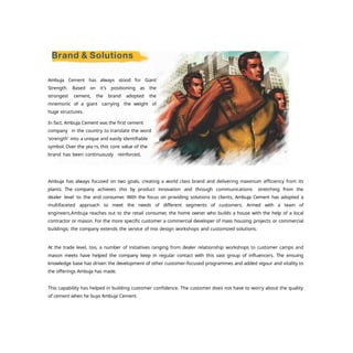 Ambuja Cement has always stood for Giant
Strength. Based on it's positioning as the
strongest cement, the brand adopted the
mnemonic of a giant carrying the weight of
huge structures.
In fact, Ambuja Cement was the first cement
company in the country to translate the word
'strength' into a unique and easily identifiable
symbol. Over the yea rs, this core value of the
brand has been continuously , reinforced.
Ambuja has always focused on two goals, creating a world class brand and delivering maximum efficiency from its
plants. The company achieves this by product innovation and through communications stretching from the
dealer level to the end consumer. With the focus on providing solutions to clients, Ambuja Cement has adopted a
multifaceted approach to meet the needs of different segments of customers. Armed with a team of
engineers,Ambuja reaches out to the retail consumer, the home owner who builds a house with the help of a local
contractor or mason. For the more specific customer a commercial developer of mass housing projects or commercial
buildings; the company extends the service of mix design workshops and customized solutions.
At the trade level, too, a number of initiatives ranging from dealer relationship workshops to customer camps and
mason meets have helped the company keep in regular contact with this vast group of influencers. The ensuing
knowledge base has driven the development of other customer-focused programmes and added vigour and vitality to
the offerings Ambuja has made.
This capability has helped in building customer confidence. The customer does not have to worry about the quality
of cement when he buys Ambuja Cement.
 