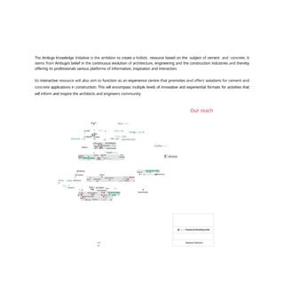 Relevant Markets
The Ambuja Knowledge Initiative is the ambition to create a holistic resource based on the subject of cement and concrete. It
stems from Ambuja's belief in the continuous evolution of architecture, engineering and the construction industries and thereby
offering its professionals various platforms of information, inspiration and interaction.
Its interactive resource will also aim to function as an experience centre that promotes and offers solutions for cement and
concrete applications in construction. This will encompass multiple levels of innovative and experiential formats for activities that
will inform and inspire the architects and engineers community.
Our reach
Jarnmu
Rauri (GU)
Amrits“
r
"" " ’ ^ ’ " g " — Darla hat
IU
Ropar (GU)
e Ru pur
Nala arh GU
Bathinda (GU) oy nç ‘ " ” ” * " Roorkee (GU)
y • Dadrl (GU)
Ahmedaba
d
Ambu nagar Bhavna
y+
(u •
5 ràt
lndore
-
Akol
a
”’
(U)
co
in
Farakka (GU)
 
