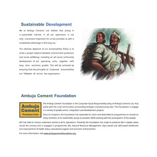 Sustainable Development
We at Ambuja Cements Ltd. believe that acting in
a sustainable manner in all our operations is not
onIy a business imperative for us but provides us with a
competitive advantage in the long run.
The ultimate objective of our Sustainability Policy is to
strike a proper balance between environment protection
and social wellbeing, including an all round community
development of our operating units, together with
long term economic growth. This will be achieved by
ensuring that the principles of Corporate Sustainability
are followed all across the organisation.
Ambuja Cement Foundation
The Ambuja Cement Foundation is the Corporate Social Responsibility wing of Ambuja Cements Ltd. that
works with the rural communities surrounding Ambuja's manufacturing sites. The Foundation is engage
in a variety of people centric, integrated rural development projects.
Since its inception, the Foundation has expanded its reach and diversified its programmes to include as
many members of its stakeholder group as possible. While working with the participation of the people,
ACF has held its mission statement central to all its operations. Presently the Foundation has made its presence felt in twelve states
across the country and is engaged in programmes like, Natural Resource Management, Agro based and skill based livelihoods
and improvement of health status, educational support and economic enhancement.
For more information, visit www.ambujacementfoundation.org
 