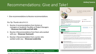 Ambuj Saxena
linkedin.com/in/ambujsaxena/
https://socialbuzz.org.in
Recommendations: Give and Take!
• Give recommendations to Receive recommendations
Pro-Tip: Thumb rule of 4-2-1
1. Receive 4 recommendations from Seniors or
managers or Academic Faculties or Project Managers
– Showcase Hard skills and Soft skills
2. Receive 2 Recommendations from Peers who worked
with you – Showcase Teamwork
3. Receive 1 Recommendation from a junior who
worked under you – Showcase Leadership
Source: https://www.linkedin.com/business/talent/blog/talent-acquisition/skills-on-linkedin-profile
 