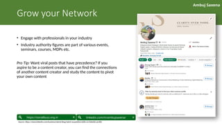 Ambuj Saxena
linkedin.com/in/ambujsaxena/
https://socialbuzz.org.in
Grow your Network
• Engage with professionals in your industry
• Industry authority figures are part of various events,
seminars, courses, MDPs etc.
Pro Tip: Want viral posts that have precedence? If you
aspire to be a content creator, you can find the connections
of another content creator and study the content to pivot
your own content
Source: https://www.linkedin.com/business/talent/blog/talent-acquisition/skills-on-linkedin-profile
 