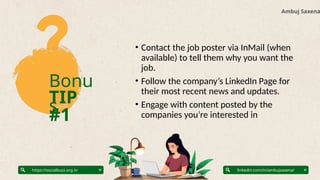 Bonu
s
TIP
#1
Ambuj Saxena
linkedin.com/in/ambujsaxena/
https://socialbuzz.org.in
• Contact the job poster via InMail (when
available) to tell them why you want the
job.
• Follow the company’s LinkedIn Page for
their most recent news and updates.
• Engage with content posted by the
companies you’re interested in
 