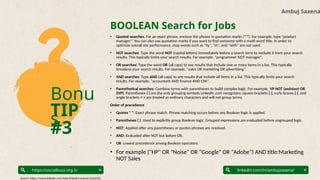 Bonu
s
TIP
#3
Ambuj Saxena
linkedin.com/in/ambujsaxena/
https://socialbuzz.org.in
BOOLEAN Search for Jobs
• Quoted searches: For an exact phrase, enclose the phrase in quotation marks (" "). For example, type "product
manager". You can also use quotation marks if you want to find someone with a multi-word title. In order to
optimize overall site performance, stop words such as "by", "in", and "with" are not used.
• NOT searches: Type the word NOT (capital letters) immediately before a search term to exclude it from your search
results. This typically limits your search results. For example, "programmer NOT manager".
• OR searches: Type the word OR (all caps) to see results that include one or more items in a list. This typically
broadens your search results. For example, "sales OR marketing OR advertising”.
• AND searches: Type AND (all caps) to see results that include all items in a list. This typically limits your search
results. For example, "accountant AND finance AND CPA".
• Parenthetical searches: Combine terms with parentheses to build complex logic. For example, VP NOT (assistant OR
SVP). Parentheses ( ) are the only grouping symbols LinkedIn.com recognizes; square brackets [ ], curly braces { }, and
angle brackets < > are treated as ordinary characters and will not group terms.
Order of precedence
• Quotes " ": Exact phrase match. Phrase matching occurs before any Boolean logic is applied.
• Parentheses ( ): Used to explicitly group Boolean logic. Grouped expressions are evaluated before ungrouped logic.
• NOT: Applied after any parentheses or quotes phrases are resolved.
• AND: Evaluated after NOT but before OR.
• OR: Lowest precedence among Boolean operators.
• For example ("HP" OR "Noise" OR "Google" OR "Adobe") AND title:Marketing
NOT Sales
Source: https://www.linkedin.com/help/linkedin/answer/a524335
 