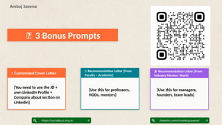 🏢 3 Bonus Prompts
1. ____________________________
2. ____________________________
3. ____________________________
Posting freq: _________________
Ambuj Saxena
linkedin.com/in/ambujsaxena/
https://socialbuzz.org.in
📌 Customized Cover Letter
1. Educational: _______________
2. Inspirational: ______________
3. Entertainment: _____________
4. Promotional: _______________
🎬 Recommendation Letter [From
Industry Mentor- Work]
[You need to use the JD +
own LinkedIn Profile +
Company about section on
Linkedin]
📱 Recommendation Letter [From
Faculty – Academic]
Primary: ______________________
Secondary: ____________________
Skip for now: _________________
Why: __________________________
[Use this for professors,
HODs, mentors]
[Use this for managers,
founders, team leads]
 