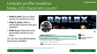 Ambuj Saxena
linkedin.com/in/ambujsaxena/
https://socialbuzz.org.in
LinkedIn profile headline:
Make 220 characters count!
• Make it quick: Sum up what
you do in a sentence or two.
• Make it catchy: Write a
memorable sentence that gets
attention.
• Make it you: Show how your
personality and job set you
apart.
Pro Tip: Your Top skill should be
part of your Headline
Source: https://www.linkedin.com/business/talent/blog/product-tips/recruiters-with-eye-catching-linkedin-profile-headlines
 