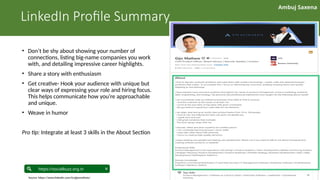 Ambuj Saxena
linkedin.com/in/ambujsaxena/
https://socialbuzz.org.in
LinkedIn Profile Summary
• Don’t be shy about showing your number of
connections, listing big-name companies you work
with, and detailing impressive career highlights.
• Share a story with enthusiasm
• Get creative- Hook your audience with unique but
clear ways of expressing your role and hiring focus.
This helps communicate how you’re approachable
and unique.
• Weave in humor
Pro tip: Integrate at least 3 skills in the About Section
Source: https://www.linkedin.com/in/gijomathew/
 