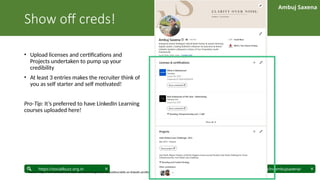 Ambuj Saxena
linkedin.com/in/ambujsaxena/
https://socialbuzz.org.in
Show off creds!
• Upload licenses and certifications and
Projects undertaken to pump up your
credibility
• At least 3 entries makes the recruiter think of
you as self starter and self motivated!
Pro-Tip: It’s preferred to have LinkedIn Learning
courses uploaded here!
Source: https://www.linkedin.com/business/talent/blog/talent-acquisition/skills-on-linkedin-profile
 