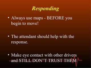 Responding Always use maps - BEFORE you begin to move! The attendant should help with the response. Make eye contact with other drivers and STILL DON”T TRUST THEM 