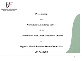 Presentation  on  North East Ambulance Service from Oliver Reilly, Asst Chief Ambulance Officer to  Regional Health Forum – Dublin North East  26 th  April 2010 