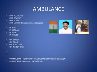 AMBULANCE
• FOR ACCIDENTS
• FOR REMEDY
• FOR PUBLIC
• FOR MEDICINE(treatment,handicapped)
• IN INDIA
• IN ABROAD
• IN WORLD
• IN HOUSE
• ON STREET
• ON ROAD
• ON FUNCTION
• ON TIME(PHONE)
•
•
• V.RAMKUMAR , CONSULTANT DENTAL&FACIOMAXILLARY SURGEON
• REG NO 4118 TAMINADU INDIA ( ASIA)
 