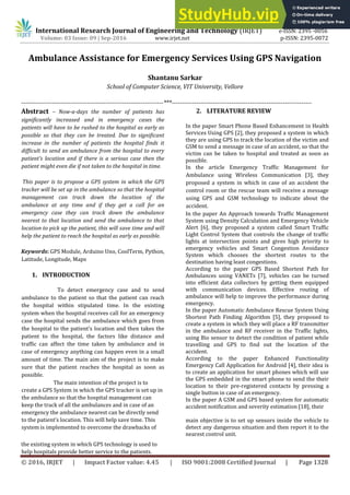 International Research Journal of Engineering and Technology (IRJET) e-ISSN: 2395 -0056
Volume: 03 Issue: 09 | Sep-2016 www.irjet.net p-ISSN: 2395-0072
© 2016, IRJET | Impact Factor value: 4.45 | ISO 9001:2008 Certified Journal | Page 1328
Ambulance Assistance for Emergency Services Using GPS Navigation
Shantanu Sarkar
School of Computer Science, VIT University, Vellore
---------------------------------------------------------------------***--------------------------------------------------------------------
Abstract – Now-a-days the number of patients has
significantly increased and in emergency cases the
patients will have to be rushed to the hospital as early as
possible so that they can be treated. Due to significant
increase in the number of patients the hospital finds it
difficult to send an ambulance from the hospital to every
patient’s location and if there is a serious case then the
patient might even die if not taken to the hospital in time.
This paper is to propose a GPS system in which the GPS
tracker will be set up in the ambulance so that the hospital
management can track down the location of the
ambulance at any time and if they get a call for an
emergency case they can track down the ambulance
nearest to that location and send the ambulance to that
location to pick up the patient, this will save time and will
help the patient to reach the hospital as early as possible.
Keywords: GPS Module, Arduino Uno, CoolTerm, Python,
Latitude, Longitude, Maps
1. INTRODUCTION
To detect emergency case and to send
ambulance to the patient so that the patient can reach
the hospital within stipulated time. In the existing
system when the hospital receives call for an emergency
case the hospital sends the ambulance which goes from
the hospital to the patient’s location and then takes the
patient to the hospital, the factors like distance and
traffic can affect the time taken by ambulance and in
case of emergency anything can happen even in a small
amount of time. The main aim of the project is to make
sure that the patient reaches the hospital as soon as
possible.
The main intention of the project is to
create a GPS System in which the GPS tracker is set up in
the ambulance so that the hospital management can
keep the track of all the ambulances and in case of an
emergency the ambulance nearest can be directly send
to the patient’s location. This will help save time. This
system is implemented to overcome the drawbacks of
the existing system in which GPS technology is used to
help hospitals provide better service to the patients.
2. LITERATURE REVIEW
In the paper Smart Phone Based Enhancement in Health
Services Using GPS [2], they proposed a system in which
they are using GPS to track the location of the victim and
GSM to send a message in case of an accident, so that the
victim can be taken to hospital and treated as soon as
possible.
In the article Emergency Traffic Management for
Ambulance using Wireless Communication [3], they
proposed a system in which in case of an accident the
control room or the rescue team will receive a message
using GPS and GSM technology to indicate about the
accident.
In the paper An Approach towards Traffic Management
System using Density Calculation and Emergency Vehicle
Alert [6], they proposed a system called Smart Traffic
Light Control System that controls the change of traffic
lights at intersection points and gives high priority to
emergency vehicles and Smart Congestion Avoidance
System which chooses the shortest routes to the
destination having least congestions.
According to the paper GPS Based Shortest Path for
Ambulances using VANETs [7], vehicles can be turned
into efficient data collectors by getting them equipped
with communication devices. Effective routing of
ambulance will help to improve the performance during
emergency.
In the paper Automatic Ambulance Rescue System Using
Shortest Path Finding Algorithm [5], they proposed to
create a system in which they will place a RF transmitter
in the ambulance and RF receiver in the Traffic lights,
using Bio sensor to detect the condition of patient while
travelling and GPS to find out the location of the
accident.
According to the paper Enhanced Functionality
Emergency Call Application for Android [4], their idea is
to create an application for smart phones which will use
the GPS embedded in the smart phone to send the their
location to their pre-registered contacts by pressing a
single button in case of an emergency.
In the paper A GSM and GPS based system for automatic
accident notification and severity estimation [18], their
main objective is to set up sensors inside the vehicle to
detect any dangerous situation and then report it to the
nearest control unit.
 