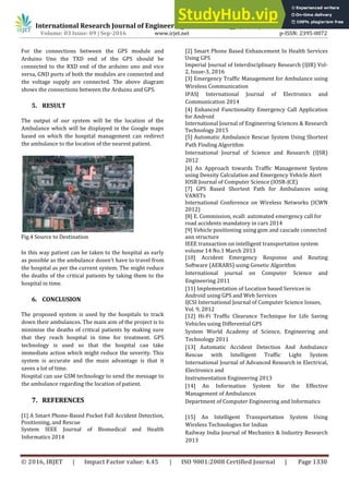 International Research Journal of Engineering and Technology (IRJET) e-ISSN: 2395 -0056
Volume: 03 Issue: 09 | Sep-2016 www.irjet.net p-ISSN: 2395-0072
© 2016, IRJET | Impact Factor value: 4.45 | ISO 9001:2008 Certified Journal | Page 1330
For the connections between the GPS module and
Arduino Uno the TXD end of the GPS should be
connected to the RXD end of the arduino uno and vice
versa, GND ports of both the modules are connected and
the voltage supply are connected. The above diagram
shows the connections between the Arduino and GPS.
5. RESULT
The output of our system will be the location of the
Ambulance which will be displayed in the Google maps
based on which the hospital management can redirect
the ambulance to the location of the nearest patient.
Fig.4 Source to Destination
In this way patient can be taken to the hospital as early
as possible as the ambulance dosen’t have to travel from
the hospital as per the current system. The might reduce
the deaths of the critical patients by taking them to the
hospital in time.
6. CONCLUSION
The proposed system is used by the hospitals to track
down their ambulances. The main aim of the project is to
minimize the deaths of critical patients by making sure
that they reach hospital in time for treatment. GPS
technology is used so that the hospital can take
immediate action which might reduce the severity. This
system is accurate and the main advantage is that it
saves a lot of time.
Hospital can use GSM technology to send the message to
the ambulance regarding the location of patient.
7. REFERENCES
[1] A Smart Phone-Based Pocket Fall Accident Detection,
Positioning, and Rescue
System IEEE Journal of Biomedical and Health
Informatics 2014
[2] Smart Phone Based Enhancement In Health Services
Using GPS
Imperial Journal of Interdisciplinary Research (IJIR) Vol-
2, Issue-3, 2016
[3] Emergency Traffic Management for Ambulance using
Wireless Communication
IPASJ International Journal of Electronics and
Communication 2014
[4] Enhanced Functionality Emergency Call Application
for Android
International Journal of Engineering Sciences & Research
Technology 2015
[5] Automatic Ambulance Rescue System Using Shortest
Path Finding Algorithm
International Journal of Science and Research (IJSR)
2012
[6] An Approach towards Traffic Management System
using Density Calculation and Emergency Vehicle Alert
IOSR Journal of Computer Science (IOSR-JCE)
[7] GPS Based Shortest Path for Ambulances using
VANETs
International Conference on Wireless Networks (ICWN
2012)
[8] E. Commission, ecall: automated emergency call for
road accidents mandatory in cars 2014
[9] Vehicle positioning using gsm and cascade connected
ann structure
IEEE transaction on intelligent transportation system
volume 14 No.1 March 2013
[10] Accident Emergency Response and Routing
Software (AERARS) using Genetic Algorithm
International journal on Computer Science and
Engineering 2011
[11] Implementation of Location based Services in
Android using GPS and Web Services
IJCSI International Journal of Computer Science Issues,
Vol. 9, 2012
[12] Hi-Fi Traffic Clearance Technique for Life Saving
Vehicles using Differential GPS
System World Academy of Science, Engineering and
Technology 2011
[13] Automatic Accident Detection And Ambulance
Rescue with Intelligent Traffic Light System
International Journal of Advanced Research in Electrical,
Electronics and
Instrumentation Engineering 2013
[14] An Information System for the Effective
Management of Ambulances
Department of Computer Engineering and Informatics
[15] An Intelligent Transportation System Using
Wireless Technologies for Indian
Railway India Journal of Mechanics & Industry Research
2013
 