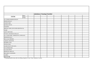 Date
Time
**Cleaning should be done after the shifting of patient or every 3 hour, whichever is earlier.
ALMIRA
SIGNATURE
LEADS OF B.P CUFF, ECG
O2 FLOWMETERS
ECG MACHINES
MEDICINE TROLLEY
BED SHEET CHANGING
WINDOWS SILLS
WALLS & CORNERS
CARDIAC MONITOR
DEFIBRILATOR
VENTILATOR
DRIVER CHAIR AND OTHER DRIVING EQ.
CHAIR
LIGHT SWITCHES
PATIENT TRANSFER TROLLEY
ALL OTHER MISC. HORIZONTAL SURFACES
ALL DOOR KNOBS/HANDLES
DOOR SURFACE
PATIENT BED
SITTING COUCH
STEERING
Ambulance Cleaning Checklist
ITEMS