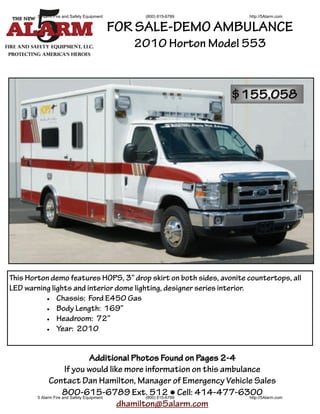 5 Alarm Fire and Safety Equipment       (800) 615-6789                http://5Alarm.com


                                            FOR SALE-DEMO AMBULANCE
                                               2010 Horton Model 553



                                                                        $155,058




This Horton demo features HOPS, 3” drop skirt on both sides, avonite countertops, all
LED warning lights and interior dome lighting, designer series interior.
           Chassis: Ford E450 Gas
           Body Length: 169”
           Headroom: 72”
           Year: 2010




                                   Additional Photos Found on Pages 2-4
                      If you would like more information on this ambulance
              Contact Dan Hamilton, Manager of Emergency Vehicle Sales
                     800-615-6789 Ext. 512 ● Cell: 414-477-6300
        5 Alarm Fire and Safety Equipment        (800) 615-6789         http://5Alarm.com
                                          dhamilton@5alarm.com
 