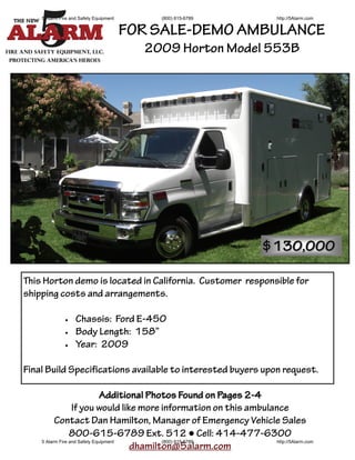 5 Alarm Fire and Safety Equipment       (800) 615-6789                http://5Alarm.com


                                        FOR SALE-DEMO AMBULANCE
                                          2009 Horton Model 553B




                                                                     $130,000

This Horton demo is located in California. Customer responsible for
shipping costs and arrangements.

                 Chassis: Ford E-450
                 Body Length: 158”
                 Year: 2009

Final Build Specifications available to interested buyers upon request.

                               Additional Photos Found on Pages 2-4
                  If you would like more information on this ambulance
          Contact Dan Hamilton, Manager of Emergency Vehicle Sales
                 800-615-6789 Ext. 512 ● Cell: 414-477-6300
    5 Alarm Fire and Safety Equipment        (800) 615-6789         http://5Alarm.com
                                      dhamilton@5alarm.com
 