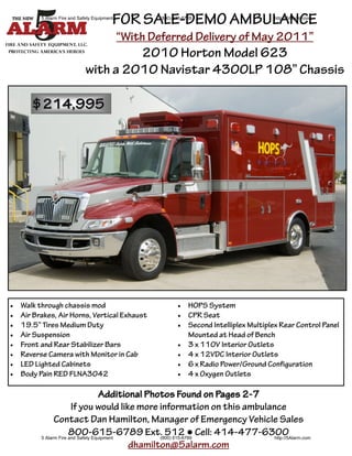 FOR SALE-DEMO AMBULANCE
           5 Alarm Fire and Safety Equipment           (800) 615-6789                        http://5Alarm.com



                                               “With Deferred Delivery of May 2011”
                                        2010 Horton Model 623
                               with a 2010 Navistar 4300LP 108” Chassis

        $214,995




   Walk through chassis mod                                    HOPS System
   Air Brakes, Air Horns, Vertical Exhaust                     CPR Seat
   19.5” Tires Medium Duty                                     Second Intelliplex Multiplex Rear Control Panel
   Air Suspension                                                Mounted at Head of Bench
   Front and Rear Stabilizer Bars                              3 x 110V Interior Outlets
   Reverse Camera with Monitor in Cab                          4 x 12VDC Interior Outlets
   LED Lighted Cabinets                                        6 x Radio Power/Ground Configuration
   Body Pain RED FLNA3042                                      4 x Oxygen Outlets

                                      Additional Photos Found on Pages 2-7
                         If you would like more information on this ambulance
                 Contact Dan Hamilton, Manager of Emergency Vehicle Sales
                        800-615-6789 Ext. 512 ● Cell: 414-477-6300
           5 Alarm Fire and Safety Equipment        (800) 615-6789         http://5Alarm.com
                                             dhamilton@5alarm.com
 