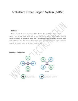 Ambulance Drone Support System (ADSS)
Abstract:--
Thousands of people die because of Ambulance Delays. The time taken by ambulance to reach a patzent
depends a lot on the route, distance and the traffic en route . The helicopter support is working in certain places, but
requires a lot of money, and open space for landing. What if there was a way to support the patient to survive long enough
for the ambulance to arrive. The Ambulance Drone Support System is a way by which we can support a patient long
enough for the ambulance to come and take matters in hand from there.
Quad-Copter Configurations
 