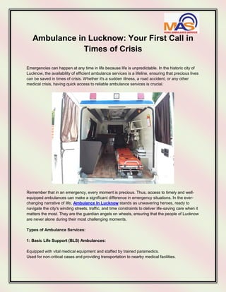 Ambulance in Lucknow: Your First Call in
Times of Crisis
Emergencies can happen at any time in life because life is unpredictable. In the historic city of
Lucknow, the availability of efficient ambulance services is a lifeline, ensuring that precious lives
can be saved in times of crisis. Whether it's a sudden illness, a road accident, or any other
medical crisis, having quick access to reliable ambulance services is crucial.
Remember that in an emergency, every moment is precious. Thus, access to timely and well-
equipped ambulances can make a significant difference in emergency situations. In the ever-
changing narrative of life, Ambulance In Lucknow stands as unwavering heroes, ready to
navigate the city's winding streets, traffic, and time constraints to deliver life-saving care when it
matters the most. They are the guardian angels on wheels, ensuring that the people of Lucknow
are never alone during their most challenging moments.
Types of Ambulance Services:
1: Basic Life Support (BLS) Ambulances:
Equipped with vital medical equipment and staffed by trained paramedics.
Used for non-critical cases and providing transportation to nearby medical facilities.
 