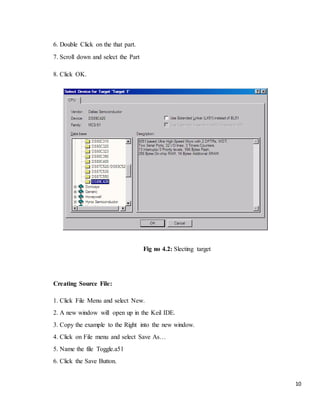 10
6. Double Click on the that part.
7. Scroll down and select the Part
8. Click OK.
Fig no 4.2: Slecting target
Creating Source File:
1. Click File Menu and select New.
2. A new window will open up in the Keil IDE.
3. Copy the example to the Right into the new window.
4. Click on File menu and select Save As…
5. Name the file Toggle.a51
6. Click the Save Button.
 