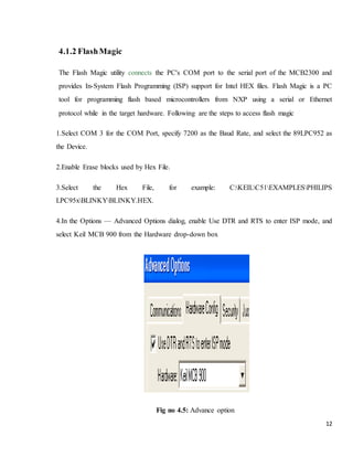 12
4.1.2 FlashMagic
The Flash Magic utility connects the PC's COM port to the serial port of the MCB2300 and
provides In-System Flash Programming (ISP) support for Intel HEX files. Flash Magic is a PC
tool for programming flash based microcontrollers from NXP using a serial or Ethernet
protocol while in the target hardware. Following are the steps to access flash magic
1.Select COM 3 for the COM Port, specify 7200 as the Baud Rate, and select the 89LPC952 as
the Device.
2.Enable Erase blocks used by Hex File.
3.Select the Hex File, for example: C:KEILC51EXAMPLESPHILIPS
LPC95xBLINKYBLINKY.HEX.
4.In the Options — Advanced Options dialog, enable Use DTR and RTS to enter ISP mode, and
select Keil MCB 900 from the Hardware drop-down box
Fig no 4.5: Advance option
 