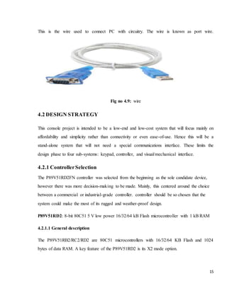 15
This is the wire used to connect PC with circuitry. The wire is known as port wire.
Fig no 4.9: wire
4.2 DESIGN STRATEGY
This console project is intended to be a low-end and low-cost system that will focus mainly on
affordability and simplicity rather than connectivity or even ease-of-use. Hence this will be a
stand-alone system that will not need a special communications interface. These limits the
design phase to four sub-systems: keypad, controller, and visual/mechanical interface.
4.2.1 ControllerSelection
The P89V51RD2FN controller was selected from the beginning as the sole candidate device,
however there was more decision-making to be made. Mainly, this centered around the choice
between a commercial or industrial-grade controller. controller should be so chosen that the
system could make the most of its rugged and weather-proof design.
P89V51RD2: 8-bit 80C51 5 V low power 16/32/64 kB Flash microcontroller with 1 kB RAM
4.2.1.1 General description
The P89V51RB2/RC2/RD2 are 80C51 microcontrollers with 16/32/64 KB Flash and 1024
bytes of data RAM. A key feature of the P89V51RD2 is its X2 mode option.
 